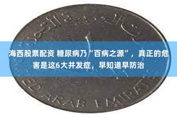 海西股票配资 糖尿病乃“百病之源”，真正的危害是这6大并发症，早知道早防治