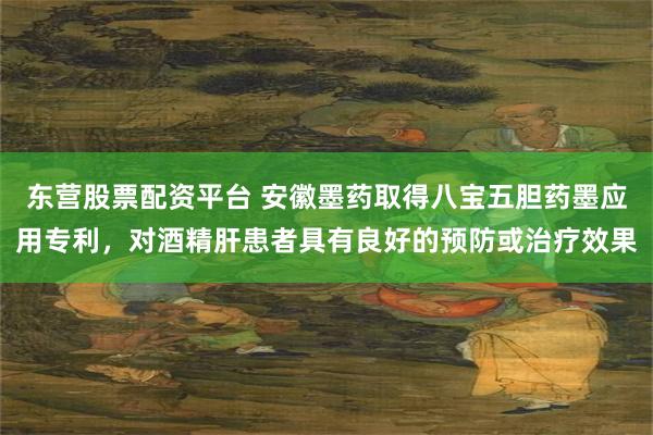 东营股票配资平台 安徽墨药取得八宝五胆药墨应用专利，对酒精肝患者具有良好的预防或治疗效果