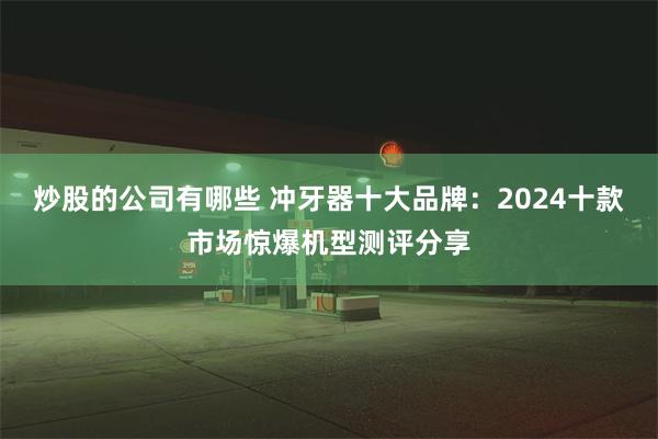 炒股的公司有哪些 冲牙器十大品牌：2024十款市场惊爆机型测评分享