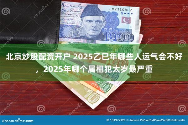 北京炒股配资开户 2025乙巳年哪些人运气会不好，2025年哪个属相犯太岁最严重