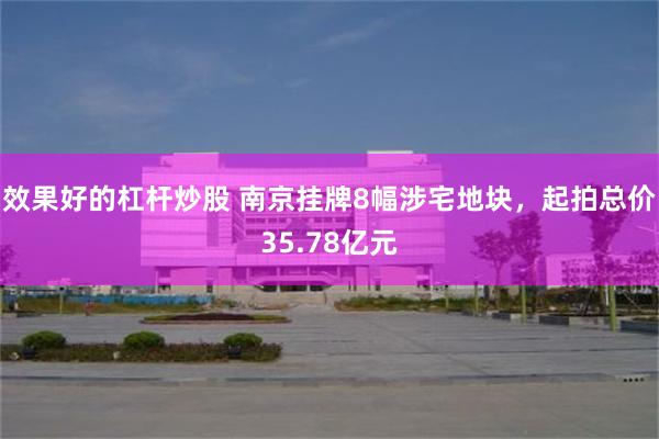 效果好的杠杆炒股 南京挂牌8幅涉宅地块，起拍总价35.78亿元