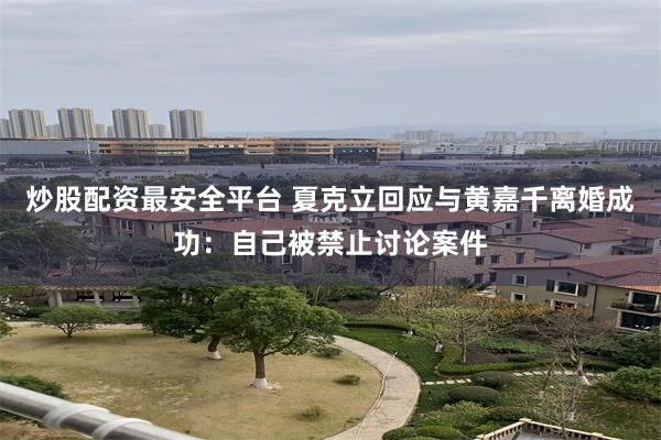 炒股配资最安全平台 夏克立回应与黄嘉千离婚成功：自己被禁止讨论案件