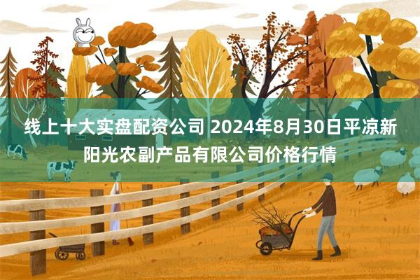 线上十大实盘配资公司 2024年8月30日平凉新阳光农副产品有限公司价格行情