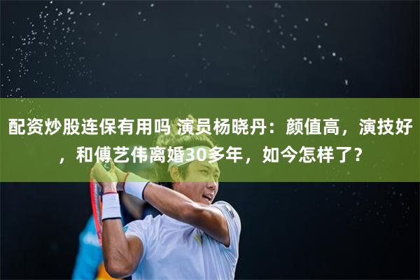 配资炒股连保有用吗 演员杨晓丹：颜值高，演技好，和傅艺伟离婚30多年，如今怎样了？