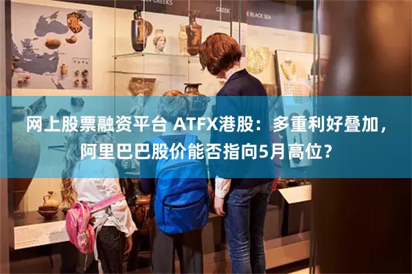 网上股票融资平台 ATFX港股：多重利好叠加，阿里巴巴股价能否指向5月高位？