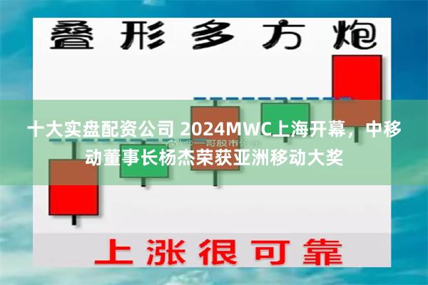 十大实盘配资公司 2024MWC上海开幕，中移动董事长杨杰荣获亚洲移动大奖