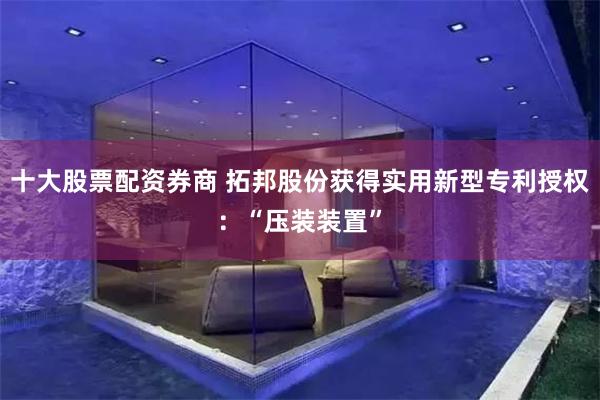 十大股票配资券商 拓邦股份获得实用新型专利授权：“压装装置”