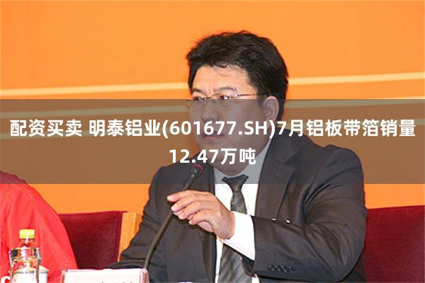 配资买卖 明泰铝业(601677.SH)7月铝板带箔销量12.47万吨