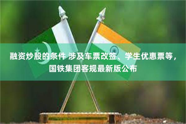 融资炒股的条件 涉及车票改签、学生优惠票等，国铁集团客规最新版公布