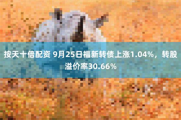 按天十倍配资 9月25日福新转债上涨1.04%，转股溢价率30.66%