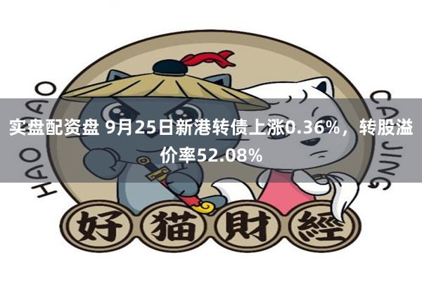 实盘配资盘 9月25日新港转债上涨0.36%，转股溢价率52.08%