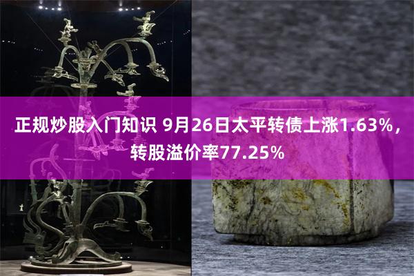 正规炒股入门知识 9月26日太平转债上涨1.63%，转股溢价率77.25%