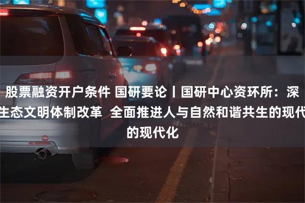 股票融资开户条件 国研要论丨国研中心资环所：深化生态文明体制改革  全面推进人与自然和谐共生的现代化