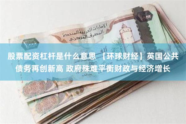 股票配资杠杆是什么意思 【环球财经】英国公共债务再创新高 政府殊难平衡财政与经济增长