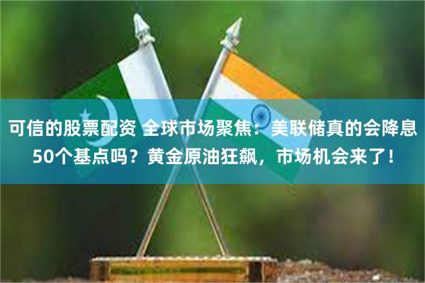 可信的股票配资 全球市场聚焦：美联储真的会降息50个基点吗？黄金原油狂飙，市场机会来了！