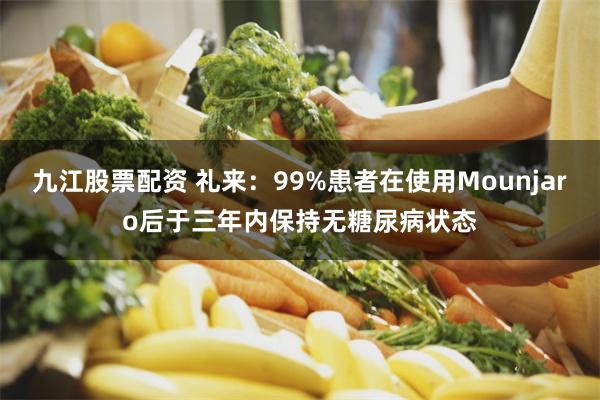 九江股票配资 礼来：99%患者在使用Mounjaro后于三年内保持无糖尿病状态