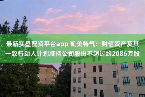 最新实盘配资平台app 凯美特气：财信资产及其一致行动人计划减持公司股份不超过约2086万股