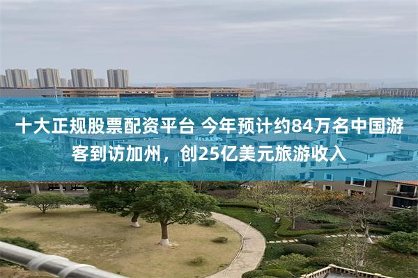 十大正规股票配资平台 今年预计约84万名中国游客到访加州，创25亿美元旅游收入