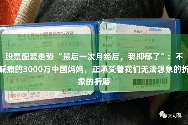 股票配资走势 “最后一次月经后，我抑郁了”：不会喊痛的3000万中国妈妈，正承受着我们无法想象的折磨