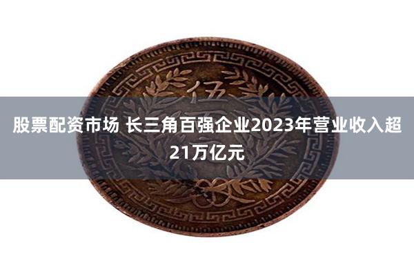 股票配资市场 长三角百强企业2023年营业收入超21万亿元