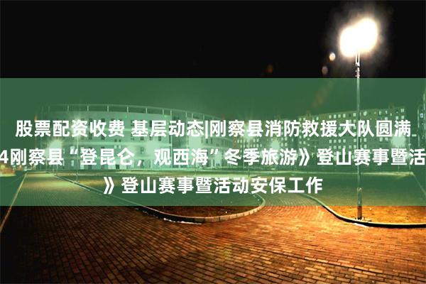 股票配资收费 基层动态|刚察县消防救援大队圆满完成《2024刚察县“登昆仑，观西海”冬季旅游》登山赛事暨活动安保工作