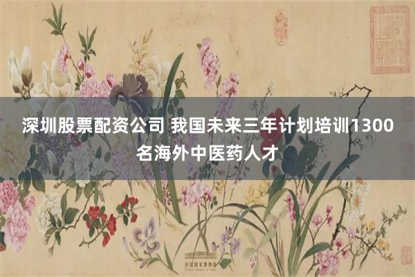 深圳股票配资公司 我国未来三年计划培训1300名海外中医药人才