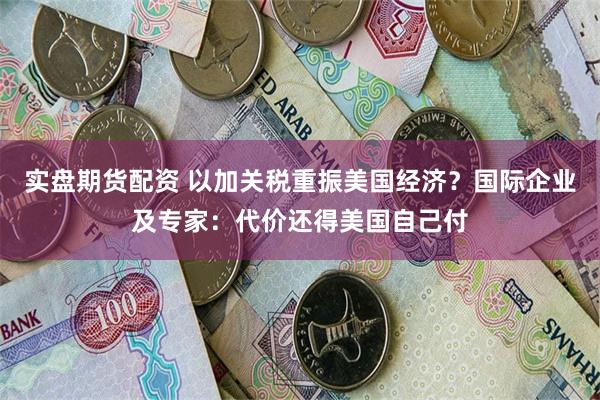 实盘期货配资 以加关税重振美国经济？国际企业及专家：代价还得美国自己付