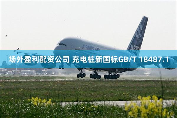 场外盈利配资公司 充电桩新国标GB/T 18487.1