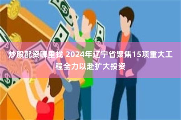 炒股配资哪里找 2024年辽宁省聚焦15项重大工程全力以赴扩大投资