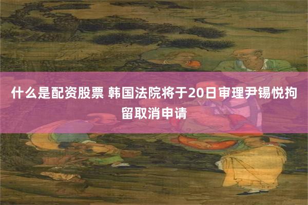 什么是配资股票 韩国法院将于20日审理尹锡悦拘留取消申请