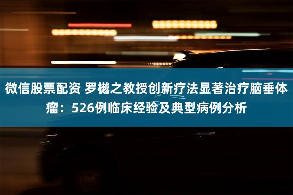 微信股票配资 罗樾之教授创新疗法显著治疗脑垂体瘤：526例临床经验及典型病例分析