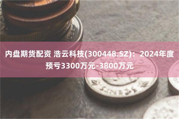 内盘期货配资 浩云科技(300448.SZ)：2024年度预亏3300万元-3800万元