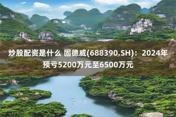 炒股配资是什么 固德威(688390.SH)：2024年预亏5200万元至6500万元