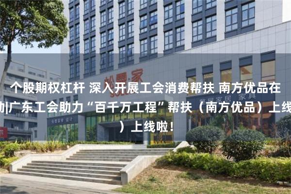 个股期权杠杆 深入开展工会消费帮扶 南方优品在行动|广东工会助力“百千万工程”帮扶（南方优品）上线啦！